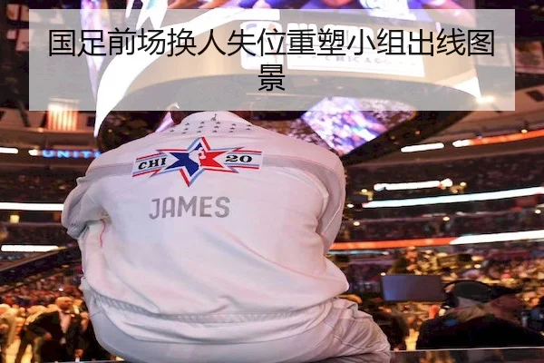 国足前场换人失位重塑小组出线图景